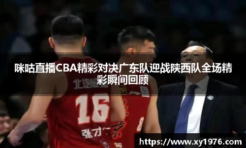咪咕直播CBA精彩对决广东队迎战陕西队全场精彩瞬间回顾